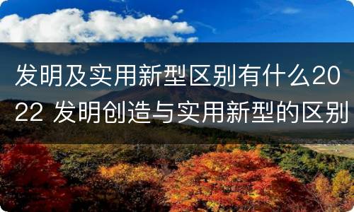 发明及实用新型区别有什么2022 发明创造与实用新型的区别