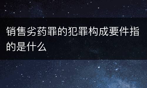 销售劣药罪的犯罪构成要件指的是什么