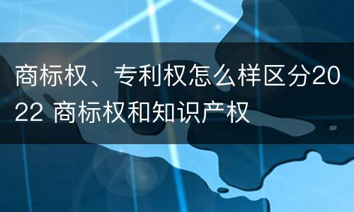 商标权、专利权怎么样区分2022 商标权和知识产权