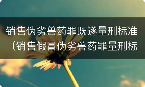 销售伪劣兽药罪既遂量刑标准（销售假冒伪劣兽药罪量刑标准）