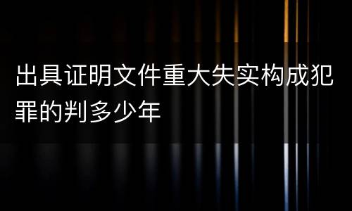 出具证明文件重大失实构成犯罪的判多少年