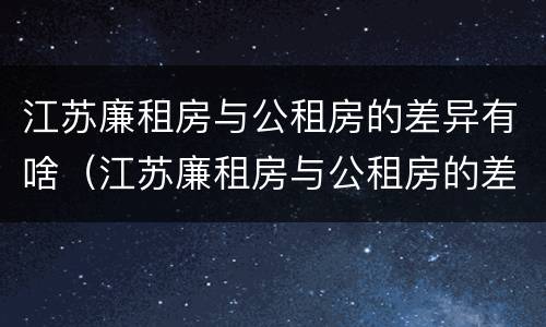 江苏廉租房与公租房的差异有啥（江苏廉租房与公租房的差异有啥影响）