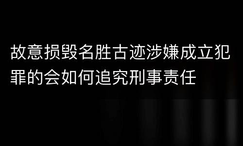 故意损毁名胜古迹涉嫌成立犯罪的会如何追究刑事责任