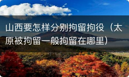 山西要怎样分别拘留拘役（太原被拘留一般拘留在哪里）