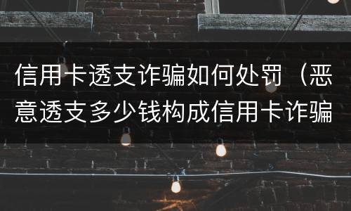 信用卡透支诈骗如何处罚（恶意透支多少钱构成信用卡诈骗罪）