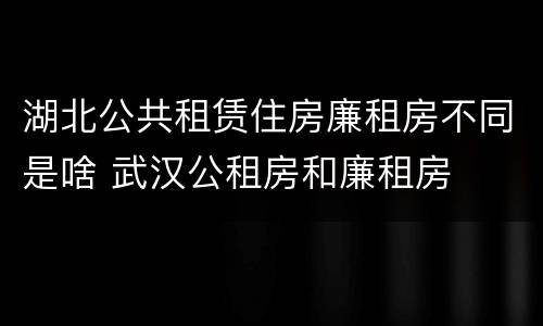 湖北公共租赁住房廉租房不同是啥 武汉公租房和廉租房