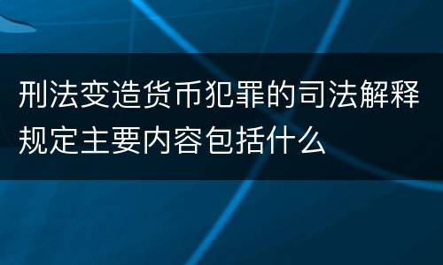 刑法变造货币犯罪的司法解释规定主要内容包括什么
