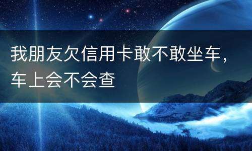 我朋友欠信用卡敢不敢坐车，车上会不会查