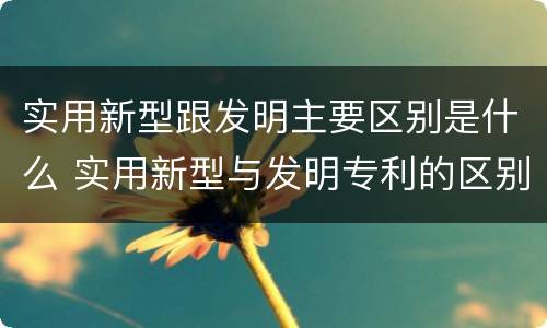实用新型跟发明主要区别是什么 实用新型与发明专利的区别有哪些