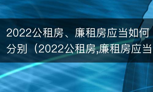 2022公租房、廉租房应当如何分别（2022公租房,廉租房应当如何分别选择）