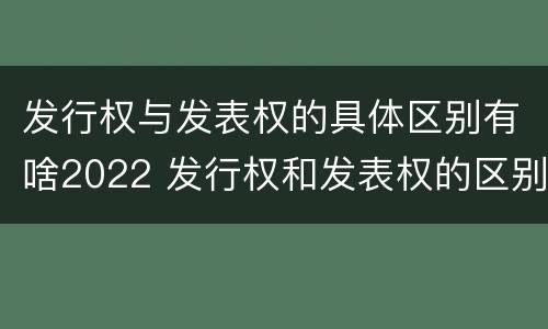 发行权与发表权的具体区别有啥2022 发行权和发表权的区别