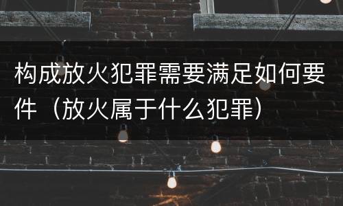 构成放火犯罪需要满足如何要件（放火属于什么犯罪）