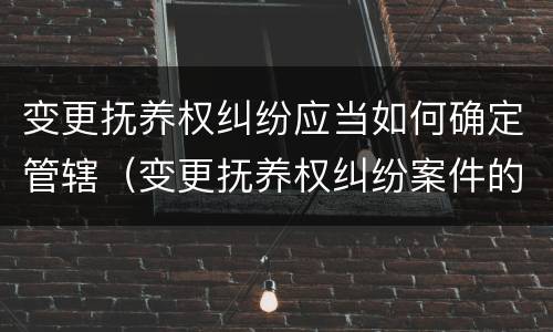 变更抚养权纠纷应当如何确定管辖（变更抚养权纠纷案件的管辖权）