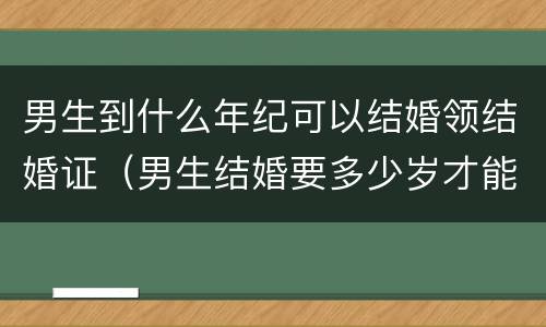 男生到什么年纪可以结婚领结婚证（男生结婚要多少岁才能领结婚证）