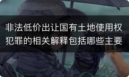 非法低价出让国有土地使用权犯罪的相关解释包括哪些主要内容