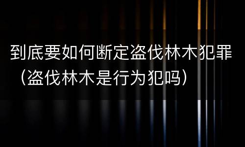 到底要如何断定盗伐林木犯罪（盗伐林木是行为犯吗）