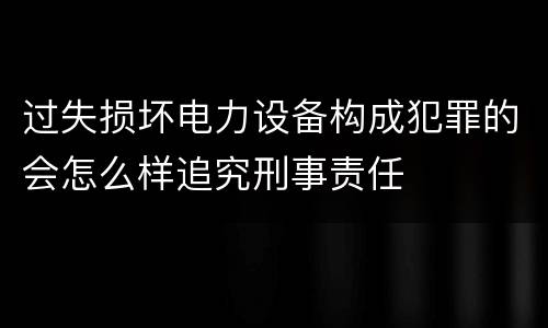 过失损坏电力设备构成犯罪的会怎么样追究刑事责任