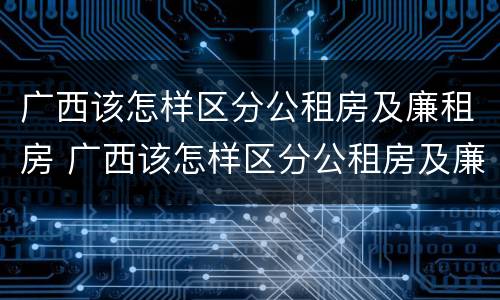 广西该怎样区分公租房及廉租房 广西该怎样区分公租房及廉租房的区别