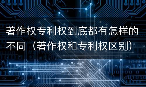 著作权专利权到底都有怎样的不同（著作权和专利权区别）