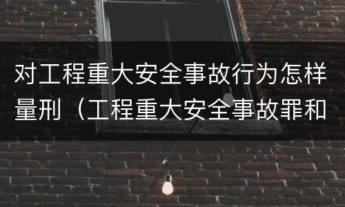 对工程重大安全事故行为怎样量刑（工程重大安全事故罪和重大安全事故）