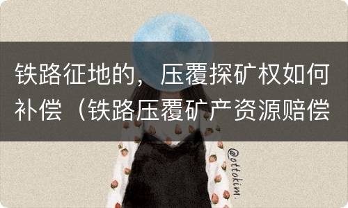 铁路征地的，压覆探矿权如何补偿（铁路压覆矿产资源赔偿）