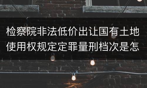 检察院非法低价出让国有土地使用权规定定罪量刑档次是怎样
