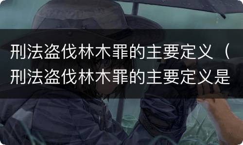 刑法盗伐林木罪的主要定义（刑法盗伐林木罪的主要定义是）