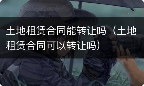 土地租赁合同能转让吗（土地租赁合同可以转让吗）