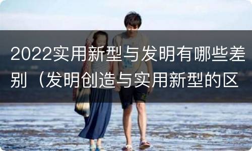 2022实用新型与发明有哪些差别（发明创造与实用新型的区别）