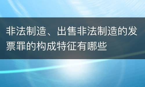 非法制造、出售非法制造的发票罪的构成特征有哪些