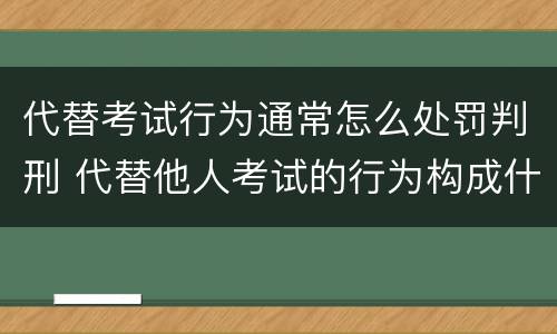 代替考试行为通常怎么处罚判刑 代替他人考试的行为构成什么罪