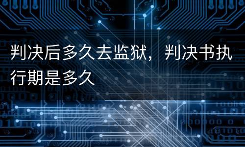 判决后多久去监狱，判决书执行期是多久