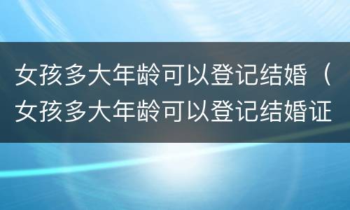 女孩多大年龄可以登记结婚（女孩多大年龄可以登记结婚证）