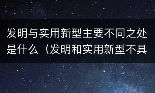 发明与实用新型主要不同之处是什么（发明和实用新型不具有什么特性）