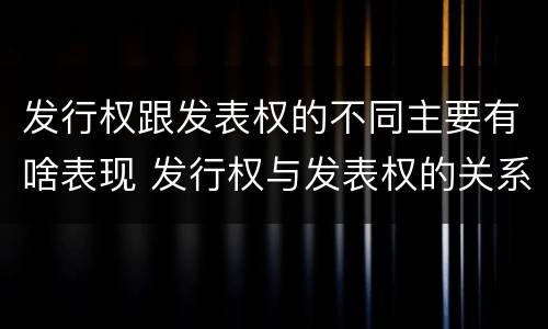 发行权跟发表权的不同主要有啥表现 发行权与发表权的关系