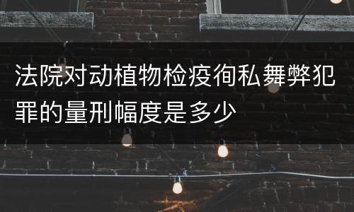 法院对动植物检疫徇私舞弊犯罪的量刑幅度是多少