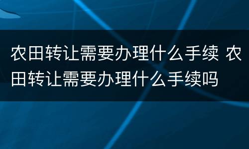 农田转让需要办理什么手续 农田转让需要办理什么手续吗