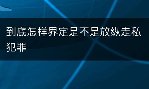 到底怎样界定是不是放纵走私犯罪