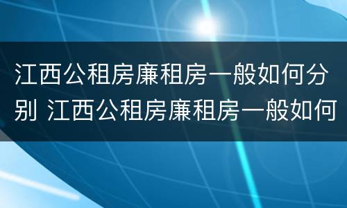 江西公租房廉租房一般如何分别 江西公租房廉租房一般如何分别申请的