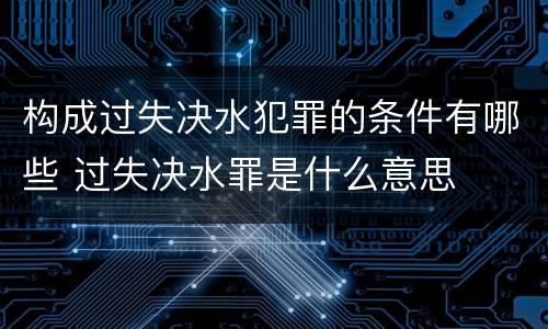 构成过失决水犯罪的条件有哪些 过失决水罪是什么意思