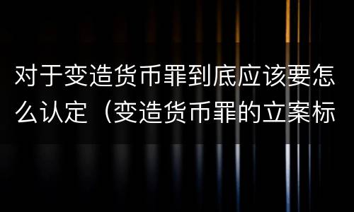 对于变造货币罪到底应该要怎么认定(变造货币罪的立案标准) 对于变造货币罪到底应该要怎么认定(变造货币罪的立案标准)