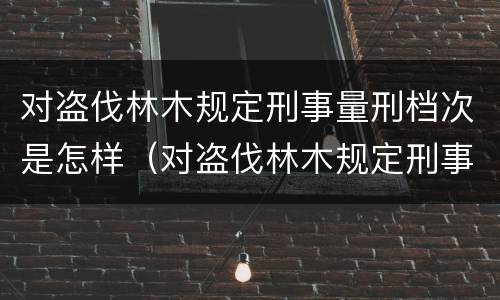 对盗伐林木规定刑事量刑档次是怎样（对盗伐林木规定刑事量刑档次是怎样的）
