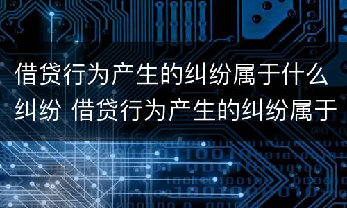 借贷行为产生的纠纷属于什么纠纷 借贷行为产生的纠纷属于什么纠纷类别