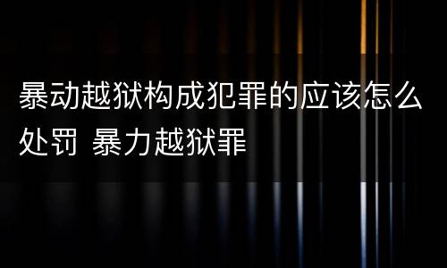 暴动越狱构成犯罪的应该怎么处罚 暴力越狱罪