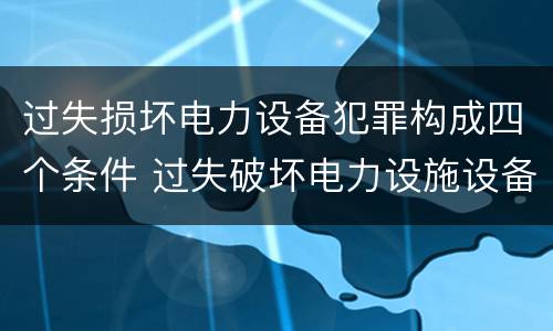 过失损坏电力设备犯罪构成四个条件 过失破坏电力设施设备罪