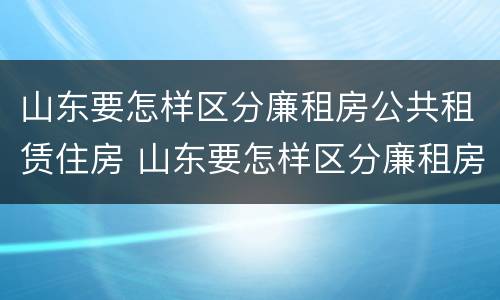 山东要怎样区分廉租房公共租赁住房 山东要怎样区分廉租房公共租赁住房和住房