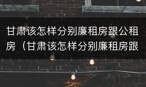 甘肃该怎样分别廉租房跟公租房（甘肃该怎样分别廉租房跟公租房呢）