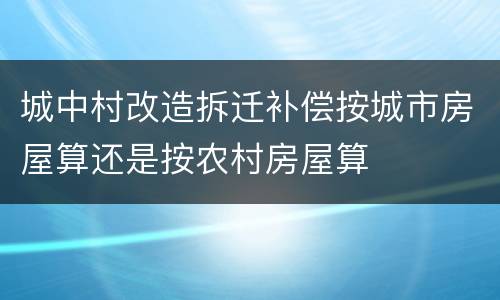 城中村改造拆迁补偿按城市房屋算还是按农村房屋算