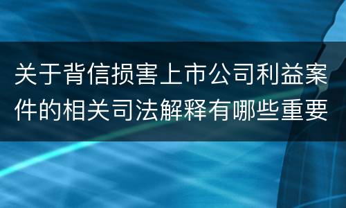 关于背信损害上市公司利益案件的相关司法解释有哪些重要内容