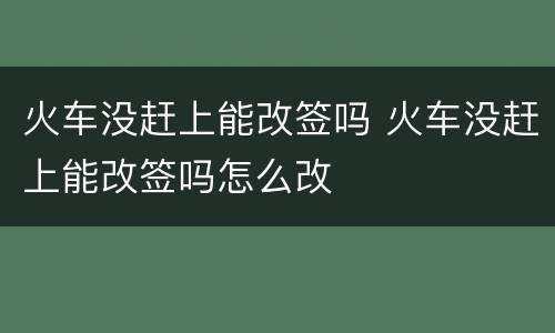 火车没赶上能改签吗 火车没赶上能改签吗怎么改